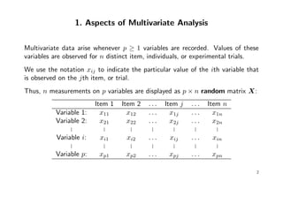 1. Aspects of Multivariate Analysis
Multivariate data arise whenever p ≥ 1 variables are recorded. Values of these
variables are observed for n distinct item, individuals, or experimental trials.
We use the notation xij to indicate the particular value of the ith variable that
is observed on the jth item, or trial.
Thus, n measurements on p variables are displayed as p × n random matrix X:
Item 1 Item 2 . . . Item j . . . Item n
Variable 1: x11 x12 . . . x1j . . . x1n
Variable 2: x21 x22 . . . x2j . . . x2n
... ... ... ... ... ... ...
Variable i: xi1 xi2 . . . xij . . . xin
... ... ... ... ... ... ...
Variable p: xp1 xp2 . . . xpj . . . xpn
2
 