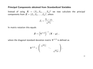 Principal Components obtained from Standardized Variables
Instead of using X = (X1, X2, . . . , Xp)t
we now calculate the principal
components from Z = (Z1, Z2, . . . , Zp)t
, where
Zi =
Xi − µi
√
σii
.
In matrix notation this equals
Z = V 1/2
−1
(X − µ) ,
where the diagonal standard deviation matrix V 1/2
is deﬁned as
V 1/2
=


√
σ11
...
√
σpp

 .
22
 