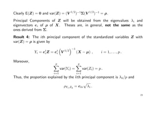 Clearly E(Z) = 0 and var(Z) = (V 1/2
)−1
Σ(V 1/2
)−1
= ρ.
Principal Components of Z will be obtained from the eigenvalues λi and
eigenvectors ei of ρ of X. Theses are, in general, not the same as the
ones derived from Σ.
Result 4: The ith principal component of the standardized variables Z with
var(Z) = ρ is given by
Yi = et
iZ = et
i V 1/2
−1
(X − µ) , i = 1, . . . , p .
Moreover,
p
i=1
var(Yi) =
p
i=1
var(Zi) = p .
Thus, the proportion explained by the kth principal component is λk/p and
ρYi,Zk
= eki λi .
23
 