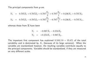 The principal components from ρ are
Y1 = 0.707Z1 + 0.707Z2 = 0.707
X1
3
+ 0.707
X2
1
= 0.236X1 + 0.707X2
Y2 = 0.707Z1 − 0.707Z2 = 0.707
X1
3
− 0.707
X2
1
= 0.236X1 − 0.707X2 ,
whereas those from Σ have been
Y1 = −0.967X1 − 0.253X2
Y2 = +0.253X1 − 0.967X2 .
The important ﬁrst component has explained 9.589/10 = 95.6% of the total
variability and is dominated by X1 (because of its large variance). When the
variables are standardized however, the resulting variables contribute equally to
the principal components. Variables should be standardized, if they are measured
on very diﬀerent scales.
25
 