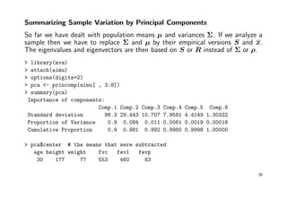 Summarizing Sample Variation by Principal Components
So far we have dealt with population means µ and variances Σ. If we analyze a
sample then we have to replace Σ and µ by their empirical versions S and x.
The eigenvalues and eigenvectors are then based on S or R instead of Σ or ρ.
> library(mva)
> attach(aimu)
> options(digits=2)
> pca <- princomp(aimu[ , 3:8])
> summary(pca)
Importance of components:
Comp.1 Comp.2 Comp.3 Comp.4 Comp.5 Comp.6
Standard deviation 96.3 29.443 10.707 7.9581 4.4149 1.30332
Proportion of Variance 0.9 0.084 0.011 0.0061 0.0019 0.00016
Cumulative Proportion 0.9 0.981 0.992 0.9980 0.9998 1.00000
> pca$center # the means that were subtracted
age height weight fvc fev1 fevp
30 177 77 553 460 83
26
 
