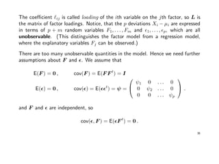 The coeﬃcient ij is called loading of the ith variable on the jth factor, so L is
the matrix of factor loadings. Notice, that the p deviations Xi − µi are expressed
in terms of p + m random variables F1, . . . , Fm and 1, . . . , p, which are all
unobservable. (This distinguishes the factor model from a regression model,
where the explanatory variables Fj can be observed.)
There are too many unobservable quantities in the model. Hence we need further
assumptions about F and . We assume that
E(F ) = 0 , cov(F ) = E(F F t
) = I
E( ) = 0 , cov( ) = E( t
) = ψ =


ψ1 0 . . . 0
0 ψ2 . . . 0
0 0 . . . ψp

 .
and F and are independent, so
cov( , F ) = E( F t
) = 0 .
36
 