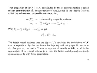 That proportion of var(Xi) = σii contributed by the m common factors is called
the ith communality h2
i . The proportion of var(Xi) due to the speciﬁc factor is
called the uniqueness, or speciﬁc variance. I.e.,
var(Xi) = communality + speciﬁc variance
σii = 2
i1 + 2
i2 + · · · + 2
im + ψi .
With h2
i = 2
i1 + 2
i2 + · · · + 2
im we get
σ2
ii = h2
i + ψi .
The factor model assumes that the p(p + 1)/2 variances and covariances of X
can be reproduced by the pm factor loadings ij and the p speciﬁc variances
ψi. For p = m, the matrix Σ can be reproduced exactly as LLt
, so ψ is the
zero matrix. If m is small relative to p, then the factor model provides a simple
explanation of Σ with fewer parameters.
38
 