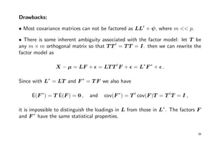 Drawbacks:
• Most covariance matrices can not be factored as LLt
+ ψ, where m << p.
• There is some inherent ambiguity associated with the factor model: let T be
any m × m orthogonal matrix so that T T t
= T T = I. then we can rewrite the
factor model as
X − µ = LF + = LT T t
F + = L∗
F ∗
+ .
Since with L∗
= LT and F ∗
= T F we also have
E(F ∗
) = T E(F ) = 0 , and cov(F ∗
) = T t
cov(F )T = T t
T = I ,
it is impossible to distinguish the loadings in L from those in L∗
. The factors F
and F ∗
have the same statistical properties.
39
 