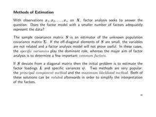 Methods of Estimation
With observations x1, x2, . . . , xn on X, factor analysis seeks to answer the
question: Does the factor model with a smaller number of factors adequately
represent the data?
The sample covariance matrix S is an estimator of the unknown population
covariance matrix Σ. If the oﬀ-diagonal elements of S are small, the variables
are not related and a factor analysis model will not prove useful. In these cases,
the speciﬁc variances play the dominant role, whereas the major aim of factor
analysis is to determine a few important common factors.
If S deviate from a diagonal matrix then the initial problem is to estimate the
factor loadings L and speciﬁc variances ψ. Two methods are very popular:
the principal component method and the maximum likelihood method. Both of
these solutions can be rotated afterwards in order to simplify the interpretation
of the factors.
40
 