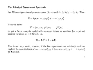 The Principal Component Approach:
Let Σ have eigenvalue-eigenvector pairs (λi, ei) with λ1 ≥ λ2 ≥ · · · ≥ λp. Then
Σ = λ1e1et
1 + λ2e2et
2 + · · · + λpepet
p .
Thus we deﬁne
Lt
= ( λ1e1, λ2e2, . . . , λpep)
to get a factor analysis model with as many factors as variables (m = p) and
speciﬁc variances ψi = 0 for all i i.e.
Σ = LLt
+ 0 = LLt
.
This is not very useful, however, if the last eigenvalues are relatively small we
neglect the contributions of λm+1em+1et
m+1 + λm+2em+2et
m+2 + · · · + λpepet
p
to Σ above.
41
 