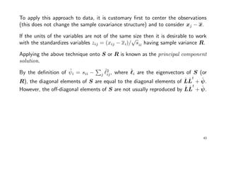 To apply this approach to data, it is customary ﬁrst to center the observations
(this does not change the sample covariance structure) and to consider xj − x.
If the units of the variables are not of the same size then it is desirable to work
with the standardizes variables zij = (xij − xi)/
√
sii having sample variance R.
Applying the above technique onto S or R is known as the principal component
solution.
By the deﬁnition of ˆψi = sii − j
ˆ2
ij, where ˆi are the eigenvectors of S (or
R), the diagonal elements of S are equal to the diagonal elements of ˆLˆL
t
+ ˆψ.
However, the oﬀ-diagonal elements of S are not usually reproduced by ˆLˆL
t
+ ˆψ.
43
 