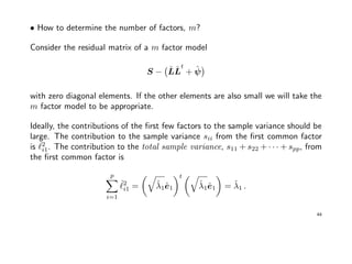 • How to determine the number of factors, m?
Consider the residual matrix of a m factor model
S − ˆLˆL
t
+ ˆψ
with zero diagonal elements. If the other elements are also small we will take the
m factor model to be appropriate.
Ideally, the contributions of the ﬁrst few factors to the sample variance should be
large. The contribution to the sample variance sii from the ﬁrst common factor
is ˆ2
i1. The contribution to the total sample variance, s11 + s22 + · · · + spp, from
the ﬁrst common factor is
p
i=1
ˆ2
i1 = ˆλ1ˆe1
t
ˆλ1ˆe1 = ˆλ1 .
44
 