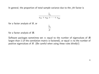 In general, the proportion of total sample variance due to the jth factor is
ˆλj
s11 + s22 + · · · + spp
for a factor analysis of S, or
ˆλj
p
for a factor analysis of R.
Software packages sometimes set m equal to the number of eigenvalues of R
largen than 1 (if the correlation matrix is factored), or equal m to the number of
positive eigenvalues of S. (Be careful when using these rules blindly!)
45
 