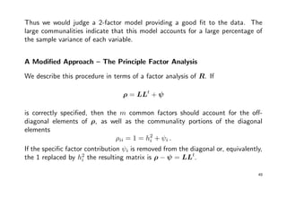 Thus we would judge a 2-factor model providing a good ﬁt to the data. The
large communalities indicate that this model accounts for a large percentage of
the sample variance of each variable.
A Modiﬁed Approach – The Principle Factor Analysis
We describe this procedure in terms of a factor analysis of R. If
ρ = LLt
+ ψ
is correctly speciﬁed, then the m common factors should account for the oﬀ-
diagonal elements of ρ, as well as the communality portions of the diagonal
elements
ρii = 1 = h2
i + ψi .
If the speciﬁc factor contribution ψi is removed from the diagonal or, equivalently,
the 1 replaced by h2
i the resulting matrix is ρ − ψ = LLt
.
49
 