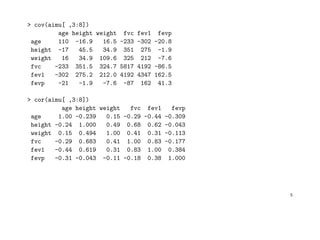 > cov(aimu[ ,3:8])
age height weight fvc fev1 fevp
age 110 -16.9 16.5 -233 -302 -20.8
height -17 45.5 34.9 351 275 -1.9
weight 16 34.9 109.6 325 212 -7.6
fvc -233 351.5 324.7 5817 4192 -86.5
fev1 -302 275.2 212.0 4192 4347 162.5
fevp -21 -1.9 -7.6 -87 162 41.3
> cor(aimu[ ,3:8])
age height weight fvc fev1 fevp
age 1.00 -0.239 0.15 -0.29 -0.44 -0.309
height -0.24 1.000 0.49 0.68 0.62 -0.043
weight 0.15 0.494 1.00 0.41 0.31 -0.113
fvc -0.29 0.683 0.41 1.00 0.83 -0.177
fev1 -0.44 0.619 0.31 0.83 1.00 0.384
fevp -0.31 -0.043 -0.11 -0.18 0.38 1.000
5
 
