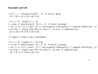Example cont’ed:
> h2 <- 1 - 1/diag(solve(R)); h2 # initial guess
[1] 0.93 0.74 0.94 0.80 0.83
> R.r <- R; diag(R.r) <- h2
> L.star <- matrix(rep(0, 10), 5, 2) # factor loadings
> for (j in 1:2) L.star[ ,j] <- sqrt(eigen(R.r)$values[j]) * eigen(R.r)$vectors[ ,j]
> h2.star <- diag(L.star %*% t(L.star)); h2.star # communalities
[1] 0.95 0.76 0.95 0.83 0.88
> # apply 3 times to get convergence
> R.r <- R; diag(R.r) <- h2.star
> L.star <- matrix(rep(0, 10), 5, 2) # factor loadings
> for (j in 1:2) L.star[ ,j] <- sqrt(eigen(R.r)$values[j]) * eigen(R.r)$vectors[ ,j]
> h2.star <- diag(L.star %*% t(L.star)); h2.star # communalities
[1] 0.97 0.77 0.96 0.83 0.93
51
 