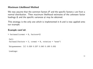 Maximum Likelihood Method
We now assume that the common factors F and the speciﬁc factors are from a
normal distribution. Then maximum likelihood estimates of the unknown factor
loadings L and the speciﬁc variances ψ may be obtained.
This strategy is the only one which is implemented in R and is now applied onto
our example.
Example cont’ed:
> factanal(covmat = R, factors=2)
Call:
factanal(factors = 2, covmat = R, rotation = "none")
Uniquenesses: [1] 0.028 0.237 0.040 0.168 0.052
Loadings:
53
 