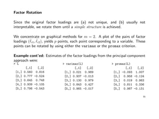 Factor Rotation
Since the original factor loadings are (a) not unique, and (b) usually not
interpretable, we rotate them until a simple structure is achieved.
We concentrate on graphical methods for m = 2. A plot of the pairs of factor
loadings (ˆi1, ˆi2), yields p points, each point corresponding to a variable. These
points can be rotated by using either the varimax or the promax criterion.
Example cont’ed: Estimates of the factor loadings from the principal component
approach were:
> L
[,1] [,2]
[1,] 0.560 0.816
[2,] 0.777 -0.524
[3,] 0.645 0.748
[4,] 0.939 -0.105
[5,] 0.798 -0.543
> varimax(L)
[,1] [,2]
[1,] 0.021 0.989
[2,] 0.937 -0.013
[3,] 0.130 0.979
[4,] 0.843 0.427
[5,] 0.965 -0.017
> promax(L)
[,1] [,2]
[1,] -0.093 1.007
[2,] 0.958 -0.124
[3,] 0.019 0.983
[4,] 0.811 0.336
[5,] 0.987 -0.131
55
 