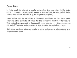 Factor Scores
In factor analysis, interest is usually centered on the parameters in the factor
model. However, the estimated values of the common factors, called factor
scores, may also be required (e.g., for diagnostic purposes).
These scores are not estimates of unknown parameters in the usual sense.
They are rather estimates of values for the unobserved random factor vectors.
Two methods are provided in factanal( ..., scores = ): the regression
method of Thomson, and the weighted least squares method of Bartlett.
Both these methods allows us to plot n such p-dimensional observations as n
m-dimensional scores.
57
 