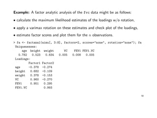 Example: A factor analytic analysis of the fvc data might be as follows:
• calculate the maximum likelihood estimates of the loadings w/o rotation,
• apply a varimax rotation on these estimates and check plot of the loadings,
• estimate factor scores and plot them for the n observations.
> fa <- factanal(aimu[, 3:8], factors=2, scores="none", rotation="none"); fa
Uniquenesses:
age height weight VC FEV1 FEV1.VC
0.782 0.523 0.834 0.005 0.008 0.005
Loadings:
Factor1 Factor2
age -0.378 -0.274
height 0.682 -0.109
weight 0.378 -0.153
VC 0.960 -0.270
FEV1 0.951 0.295
FEV1.VC 0.993
58
 