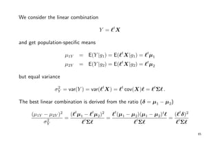 We consider the linear combination
Y = t
X
and get population-speciﬁc means
µ1Y = E(Y |g1) = E( t
X|g1) = t
µ1
µ2Y = E(Y |g2) = E( t
X|g2) = t
µ2
but equal variance
σ2
Y = var(Y ) = var( t
X) = t
cov(X) = t
Σ .
The best linear combination is derived from the ratio (δ = µ1 − µ2)
(µ1Y − µ2Y )2
σ2
Y
=
( t
µ1 − t
µ2)2
t
Σ
=
t
(µ1 − µ2)(µ1 − µ2)t
t
Σ
=
( t
δ)2
t
Σ
65
 