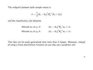 The midpoint between both sample means is
ˆm =
1
2
(x1 − x2
t
S−1
p (x1 + x2
and the classiﬁcation rule becomes
Allocate x0 to g1 if: (x1 − x2
t
S−1
p x0 ≥ ˆm
Allocate x0 to g2 if: (x1 − x2
t
S−1
p x0 < ˆm .
This idea can be easily generalized onto more than 2 classes. Moreover, instead
of using a linear discriminant function we can also use a quadratic one.
69
 