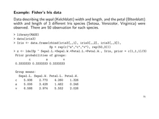 Example: Fisher’s Iris data
Data describing the sepal (Kelchblatt) width and length, and the petal (Bltenblatt)
width and length of 3 diﬀerent Iris species (Setosa, Versicolor, Virginica) were
observed. There are 50 observation for each species.
> library(MASS)
> data(iris3)
> Iris <- data.frame(rbind(iris3[,,1], iris3[,,2], iris3[,,3]),
Sp = rep(c("s","c","v"), rep(50,3)))
> z <- lda(Sp ~ Sepal.L.+Sepal.W.+Petal.L.+Petal.W., Iris, prior = c(1,1,1)/3)
Prior probabilities of groups:
c s v
0.3333333 0.3333333 0.3333333
Group means:
Sepal.L. Sepal.W. Petal.L. Petal.W.
c 5.936 2.770 4.260 1.326
s 5.006 3.428 1.462 0.246
v 6.588 2.974 5.552 2.026
70
 