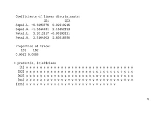 Coefficients of linear discriminants:
LD1 LD2
Sepal.L. -0.8293776 0.02410215
Sepal.W. -1.5344731 2.16452123
Petal.L. 2.2012117 -0.93192121
Petal.W. 2.8104603 2.83918785
Proportion of trace:
LD1 LD2
0.9912 0.0088
> predict(z, Iris)$class
[1] s s s s s s s s s s s s s s s s s s s s s s s s s s s s s s s
[32] s s s s s s s s s s s s s s s s s s s c c c c c c c c c c c c
[63] c c c c c c c c v c c c c c c c c c c c c v c c c c c c c c c
[94] c c c c c c c v v v v v v v v v v v v v v v v v v v v v v v v
[125] v v v v v v v v v c v v v v v v v v v v v v v v v v
71
 