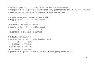 > ir.ld <- predict(z, Iris)$x # => LD1 and LD2 coordinates
> eqscplot(ir.ld, type="n", xlab="First LD", ylab="Second LD") # eq. scaled axes
> text(ir.ld, as.character(Iris$Sp)) # plot LD1 vs. LD2
> # calc group-spec. means of LD1 & LD2
> tapply(ir.ld[ , 1], Iris$Sp, mean)
c s v
1.825049 -7.607600 5.782550
> tapply(ir.ld[ , 2], Iris$Sp, mean)
c s v
-0.7278996 0.2151330 0.5127666
> # faster alternative:
> ir.m <- lda(ir.ld, Iris$Sp)$means; ir.m
LD1 LD2
c 1.825049 -0.7278996
s -7.607600 0.2151330
v 5.782550 0.5127666
> points(ir.m, pch=3, mkh=0.3, col=2) # plot group means as "+"
74
 