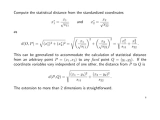 Compute the statistical distance from the standardized coordinates
x∗
1 =
x1
√
s11
and x∗
2 =
x2
√
s22
as
d(O, P) = (x∗
1)2 + (x∗
2)2 =
x1
√
s11
2
+
x2
√
s22
2
=
x2
1
s11
+
x2
2
s22
.
This can be generalized to accommodate the calculation of statistical distance
from an arbitrary point P = (x1, x2) to any ﬁxed point Q = (y1, y2). If the
coordinate variables vary independent of one other, the distance from P to Q is
d(P, Q) =
(x1 − y1)2
s11
+
(x2 − y2)2
s22
.
The extension to more than 2 dimensions is straightforward.
8
 
