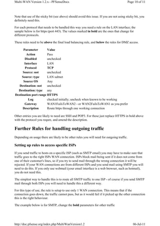 Multi-WAN Version 1.2.x - PFSenseDocs                                                       Page 10 of 11



Note that use of the sticky bit (see above) should avoid this issue. If you are not using sticky bit, you
definitely need this.

For each protocol that needs to be handled this way you need a rule on the LAN interface; the
sample below is for https (port 443). The values marked in bold are the ones that change for
different protocols.

These rules need to be above the final load balancing rule, and below the rules for DMZ access.

      Parameter        Value
        Action         Pass
       Disabled        unchecked
       Interface       LAN
       Protocol        TCP
     Source: not       unchecked
     Source: type      LAN subnet
      Source OS        Any
   Destination: not    unchecked
  Destination: type any
Destination port range HTTPS
          Log          checked initially; uncheck when known to be working
       Gateway         WAN1FailsToWAN2 - or WAN2FailsToWAN1 as you prefer
     Description       Route https through one working connection

Other entries you are likely to need are SSH and POP3. For these just replace HTTPS in bold above
with the protocol you requre, and amend the description.

Further Rules for handling outgoing traffic
Depending on usage there are likely to be other rules you will need for outgoing traffic.

Setting up rules to access specific ISPs

If you send traffic to hosts on a specific ISP (such as SMTP email) you may have to make sure that
traffic goes to the right ISPs WAN connection. ISPs block mail being sent if it does not come from
one of their customer's lines, so if you try to send mail through the wrong connection it will be
rejected. If your WAN connections are from different ISPs and you send mail using SMTP you will
need to do this. If you only use webmail (your email interface is a web browser, such as hotmail),
you do not need this.

The simplest way to handle this is to route all SMTP traffic to one ISP - of course if you send SMTP
mail through both ISPs you will need to handle this a different way.

For this type of use, the rule is setup to use only 1 WAN connection. This means that if the
connection goes down, the traffic cannot pass, but as it would fail if it picked up the other connection
this is the right behaviour.

The example below is for SMTP, change the bold parameters for other traffic




http://doc.pfsense.org/index.php/MultiWanVersion1.2                                             06-Jul-11
 