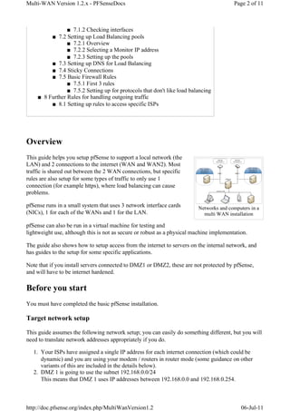 Multi-WAN Version 1.2.x - PFSenseDocs                                                    Page 2 of 11



                ■ 7.1.2 Checking interfaces
         ■ 7.2 Setting up Load Balancing pools
                ■ 7.2.1 Overview
                ■ 7.2.2 Selecting a Monitor IP address
                ■ 7.2.3 Setting up the pools
         ■ 7.3 Setting up DNS for Load Balancing
         ■ 7.4 Sticky Connections
         ■ 7.5 Basic Firewall Rules
                ■ 7.5.1 First 3 rules
                ■ 7.5.2 Setting up for protocols that don't like load balancing
    ■ 8 Further Rules for handling outgoing traffic
         ■ 8.1 Setting up rules to access specific ISPs




Overview
This guide helps you setup pfSense to support a local network (the
LAN) and 2 connections to the internet (WAN and WAN2). Most
traffic is shared out between the 2 WAN connections, but specific
rules are also setup for some types of traffic to only use 1
connection (for example https), where load balancing can cause
problems.

pfSense runs in a small system that uses 3 network interface cards        Networks and computers in a
(NICs), 1 for each of the WANs and 1 for the LAN.                           multi WAN installation

pfSense can also be run in a virtual machine for testing and
lightweight use, although this is not as secure or robust as a physical machine implementation.

The guide also shows how to setup access from the internet to servers on the internal network, and
has guides to the setup for some specific applications.

Note that if you install servers connected to DMZ1 or DMZ2, these are not protected by pfSense,
and will have to be internet hardened.

Before you start
You must have completed the basic pfSense installation.

Target network setup

This guide assumes the following network setup; you can easily do something different, but you will
need to translate network addresses appropriately if you do.

   1. Your ISPs have assigned a single IP address for each internet connection (which could be
      dynamic) and you are using your modem / routers in router mode (some guidance on other
      variants of this are included in the details below).
   2. DMZ 1 is going to use the subnet 192.168.0.0/24
      This means that DMZ 1 uses IP addresses between 192.168.0.0 and 192.168.0.254.



http://doc.pfsense.org/index.php/MultiWanVersion1.2                                         06-Jul-11
 