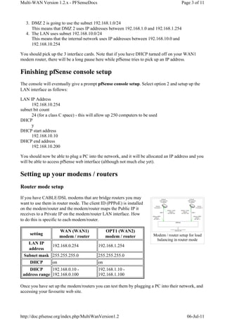 Multi-WAN Version 1.2.x - PFSenseDocs                                                    Page 3 of 11



   3. DMZ 2 is going to use the subnet 192.168.1.0/24
      This means that DMZ 2 uses IP addresses between 192.168.1.0 and 192.168.1.254
   4. The LAN uses subnet 192.168.10.0/24
      This means that the internal network uses IP addresses between 192.168.10.0 and
      192.168.10.254

You should pick up the 3 interface cards. Note that if you have DHCP turned off on your WAN1
modem router, there will be a long pause here while pfSense tries to pick up an IP address.

Finishing pfSense console setup
The console will eventually give a prompt pfSense console setup. Select option 2 and setup up the
LAN interface as follows:

LAN IP Address
      192.168.10.254
subnet bit count
      24 (for a class C space) - this will allow up 250 computers to be used
DHCP
      y
DHCP start address
      192.168.10.10
DHCP end address
      192.168.10.200

You should now be able to plug a PC into the network, and it will be allocated an IP address and you
will be able to access pfSense web interface (although not much else yet).

Setting up your modems / routers
Router mode setup

If you have CABLE/DSL modems that are bridge routers you may
want to use them in router mode. The client ID (PPPoE) is installed
on the modem/router and the modem/router maps the Public IP it
receives to a Private IP on the modem/router LAN interface. How
to do this is specific to each modem/router.

                     WAN (WAN1)                OPT1 (WAN2)
     setting                                                             Modem / router setup for load
                     modem / router            modem / router
                                                                          balancing in router mode
   LAN IP
             192.168.0.254                 192.168.1.254
   address
 Subnet mask 255.255.255.0                 255.255.255.0
   DHCP      on                            on
    DHCP       192.168.0.10 -              192.168.1.10 -
 address range 192.168.0.100               192.168.1.100

Once you have set up the modem/routers you can test them by plugging a PC into their network, and
accessing your favourite web site.




http://doc.pfsense.org/index.php/MultiWanVersion1.2                                          06-Jul-11
 