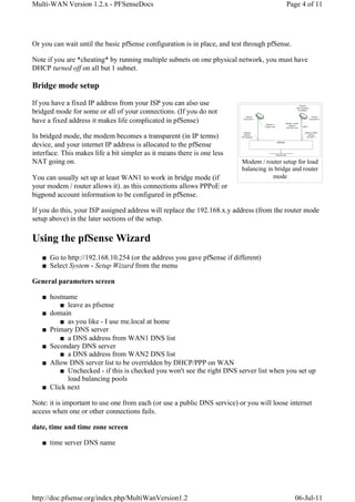 Multi-WAN Version 1.2.x - PFSenseDocs                                                      Page 4 of 11




Or you can wait until the basic pfSense configuration is in place, and test through pfSense.

Note if you are *cheating* by running multiple subnets on one physical network, you must have
DHCP turned off on all but 1 subnet.

Bridge mode setup

If you have a fixed IP address from your ISP you can also use
bridged mode for some or all of your connections. (If you do not
have a fixed address it makes life complicated in pfSense)

In bridged mode, the modem becomes a transparent (in IP terms)
device, and your internet IP address is allocated to the pfSense
interface. This makes life a bit simpler as it means there is one less
NAT going on.                                                             Modem / router setup for load
                                                                          balancing in bridge and router
You can usually set up at least WAN1 to work in bridge mode (if                       mode
your modem / router allows it). as this connections allows PPPoE or
bigpond account information to be configured in pfSense.

If you do this, your ISP assigned address will replace the 192.168.x.y address (from the router mode
setup above) in the later sections of the setup.

Using the pfSense Wizard
   ■ Go to http://192.168.10.254 (or the address you gave pfSense if different)
   ■ Select System - Setup Wizard from the menu

General parameters screen

   ■ hostname
        ■ leave as pfsense
   ■ domain
        ■ as you like - I use me.local at home
   ■ Primary DNS server
        ■ a DNS address from WAN1 DNS list
   ■ Secondary DNS server
        ■ a DNS address from WAN2 DNS list
   ■ Allow DNS server list to be overridden by DHCP/PPP on WAN
        ■ Unchecked - if this is checked you won't see the right DNS server list when you set up
           load balancing pools
   ■ Click next

Note: it is important to use one from each (or use a public DNS service) or you will loose internet
access when one or other connections fails.

date, time and time zone screen

   ■ time server DNS name




http://doc.pfsense.org/index.php/MultiWanVersion1.2                                            06-Jul-11
 