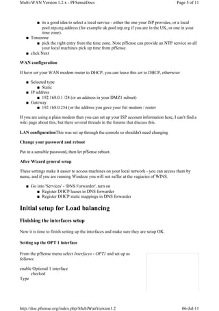 Multi-WAN Version 1.2.x - PFSenseDocs                                                   Page 5 of 11



         ■ its a good idea to select a local service - either the one your ISP provides, or a local
           pool.ntp.org address (for example uk.pool.ntp.org if you are in the UK, or one in your
           time zone).
   ■ Timezone
         ■ pick the right entry from the time zone. Note pfSense can provide an NTP service so all
           your local machines pick up time from pfSense.
   ■ click Next

WAN configuration

If have set your WAN modem router to DHCP, you can leave this set to DHCP, otherwise:

   ■ Selected type
         ■ Static
   ■ IP address
         ■ 192.168.0.1 /24 (or an address in your DMZ1 subnet)
   ■ Gateway
         ■ 192.168.0.254 (or the address you gave your fist modem / router

If you are using a plain modem then you can set up your ISP account information here, I can't find a
wiki page about this, but there several threads in the forums that discuss this.

LAN configurationThis was set up through the console so shouldn't need changing

Change your password and reboot

Put in a sensible password, then let pfSense reboot.

After Wizard general setup

These settings make it easier to access machines on your local network - you can access them by
name, and if you are running Windoze you will not suffer at the vagiaries of WINS.

   ■ Go into 'Services' - 'DNS Forwarder', turn on
        ■ Register DHCP leases in DNS forwarder
        ■ Register DHCP static mappings in DNS forwarder

Initial setup for Load balancing
Finishing the interfaces setup

Now it is time to finish setting up the interfaces and make sure they are setup OK.

Setting up the OPT 1 interface

From the pfSense menu select Interfaces - OPT1 and set up as
follows:

enable Optional 1 interface
      checked
Type




http://doc.pfsense.org/index.php/MultiWanVersion1.2                                        06-Jul-11
 