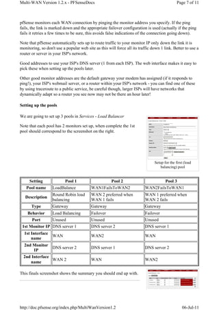 Multi-WAN Version 1.2.x - PFSenseDocs                                                          Page 7 of 11



pfSense monitors each WAN connection by pinging the monitor address you specify. If the ping
fails, the link is marked down and the appropriate failover configuration is used (actually if the ping
fails it retries a few times to be sure, this avoids false indications of the connection going down).

Note that pfSense automatically sets up to route traffic to your monitor IP only down the link it is
monitoring, so don't use a popular web site as this will force all its traffic down 1 link. Better to use a
router or server in your ISP's network.

Good addresses to use your ISP's DNS server (1 from each ISP). The web interface makes it easy to
pick these when setting up the pools later.

Other good monitor addresses are the default gateway your modem has assigned (if it responds to
ping!), your ISP's webmail server, or a router within your ISP's network - you can find one of these
by using traceroute to a public service, be careful though, larger ISPs will have networks that
dynamically adapt so a router you see now may not be there an hour later!

Setting up the pools

We are going to set up 3 pools in Services - Load Balancer

Note that each pool has 2 monitors set up, when complete the 1st
pool should correspond to the screenshot on the right.




                                                                                Setup for the first (load
                                                                                    balancing) pool


     Setting               Pool 1                     Pool 2                           Pool 3
   Pool name       LoadBalance            WAN1FailsToWAN2                 WAN2FailsToWAN1
                   Round Robin load       WAN 2 preferred when            WAN 1 preferred when
   Description
                   balancing              WAN 1 fails                     WAN 2 fails
      Type         Gateway                Gateway                         Gateway
    Behavior    Load Balancing            Failover                        Failover
      Port      Unused                    Unused                          Unused
 1st Monitor IP DNS server 1              DNS server 2                    DNS server 1
  1st Interface
                   WAN                    WAN2                            WAN
      name
  2nd Monitor
                DNS server 2              DNS server 1                    DNS server 2
       IP
  2nd Interface
                WAN 2                     WAN                             WAN2
     name

This finals screenshot shows the summary you should end up with.




http://doc.pfsense.org/index.php/MultiWanVersion1.2                                               06-Jul-11
 