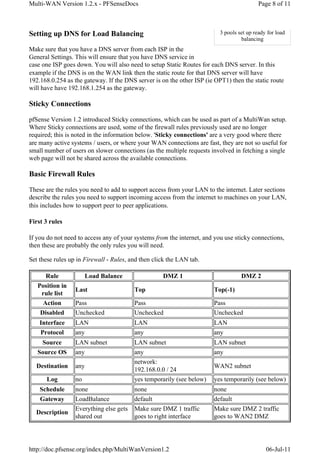 Multi-WAN Version 1.2.x - PFSenseDocs                                                      Page 8 of 11



Setting up DNS for Load Balancing                                         3 pools set up ready for load
                                                                                   balancing
Make sure that you have a DNS server from each ISP in the
General Settings. This will ensure that you have DNS service in
case one ISP goes down. You will also need to setup Static Routes for each DNS server. In this
example if the DNS is on the WAN link then the static route for that DNS server will have
192.168.0.254 as the gateway. If the DNS server is on the other ISP (ie OPT1) then the static route
will have have 192.168.1.254 as the gateway.

Sticky Connections

pfSense Version 1.2 introduced Sticky connections, which can be used as part of a MultiWan setup.
Where Sticky connections are used, some of the firewall rules previously used are no longer
required; this is noted in the information below. 'Sticky connections' are a very good where there
are many active systems / users, or where your WAN connections are fast, they are not so useful for
small number of users on slower connections (as the multiple requests involved in fetching a single
web page will not be shared across the available connections.

Basic Firewall Rules

These are the rules you need to add to support access from your LAN to the internet. Later sections
describe the rules you need to support incoming access from the internet to machines on your LAN,
this includes how to support peer to peer applications.

First 3 rules

If you do not need to access any of your systems from the internet, and you use sticky connections,
then these are probably the only rules you will need.

Set these rules up in Firewall - Rules, and then click the LAN tab.

      Rule             Load Balance                 DMZ 1                          DMZ 2
   Position in
                  Last                   Top                           Top(-1)
    rule list
     Action       Pass                   Pass                          Pass
    Disabled      Unchecked              Unchecked                     Unchecked
    Interface     LAN                    LAN                           LAN
    Protocol      any                    any                           any
    Source        LAN subnet             LAN subnet                    LAN subnet
   Source OS      any                    any                           any
                                         network:
  Destination     any                                                  WAN2 subnet
                                         192.168.0.0 / 24
      Log         no                     yes temporarily (see below)   yes temporarily (see below)
    Schedule      none                   none                          none
    Gateway       LoadBalance            default                       default
                  Everything else gets   Make sure DMZ 1 traffic       Make sure DMZ 2 traffic
  Description
                  shared out             goes to right interface       goes to WAN2 DMZ




http://doc.pfsense.org/index.php/MultiWanVersion1.2                                           06-Jul-11
 
