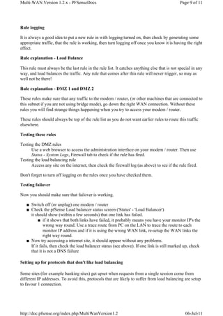 Multi-WAN Version 1.2.x - PFSenseDocs                                                         Page 9 of 11




Rule logging

It is always a good idea to put a new rule in with logging turned on, then check by generating some
appropriate traffic, that the rule is working, then turn logging off once you know it is having the right
effect.

Rule explanation - Load Balance

This rule must always be the last rule in the rule list. It catches anything else that is not special in any
way, and load balances the traffic. Any rule that comes after this rule will never trigger, so may as
well not be there!

Rule explanation - DMZ 1 and DMZ 2

These rules make sure that any traffic to the modem / router, (or other machines that are connected to
this subnet if you are not using bridge mode), go down the right WAN connection. Without these
rules you will find strange things happening when you try to access your modem / router.

These rules should always be top of the rule list as you do not want earlier rules to route this traffic
elsewhere.

Testing these rules

Testing the DMZ rules
      Use a web browser to access the administration interface on your modem / router. Then use
      Status - System Logs, Firewall tab to check if the rule has fired.
Testing the load balancing rule
      Access any site on the internet, then check the firewall log (as above) to see if the rule fired.

Don't forget to turn off logging on the rules once you have checked them.

Testing failover

Now you should make sure that failover is working.

   ■ Switch off (or unplug) one modem / router
   ■ Check the pfSense Load balancer status screen ('Status' - 'Load Balancer')
     it should show (within a few seconds) that one link has failed.
          ■ if it shows that both links have failed, it probably means you have your monitor IP's the
             wrong way round. Use a trace route from PC on the LAN to trace the route to each
             monitor IP address and if it is using the wrong WAN link, re-setup the WAN links the
             right way round.
   ■ Now try accessing a internet site, it should appear without any problems.
     If it fails, then check the load balancer status (see above). If one link is still marked up, check
     that it is not a DNS failure

Setting up for protocols that don't like load balancing

Some sites (for example banking sites) get upset when requests from a single session come from
different IP addresses. To avoid this, protocols that are likely to suffer from load balancing are setup
to favour 1 connection.




http://doc.pfsense.org/index.php/MultiWanVersion1.2                                              06-Jul-11
 