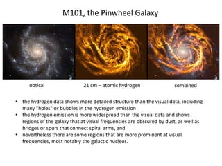 • the hydrogen data shows more detailed structure than the visual data, including
many "holes" or bubbles in the hydrogen emission
• the hydrogen emission is more widespread than the visual data and shows
regions of the galaxy that at visual frequencies are obscured by dust, as well as
bridges or spurs that connect spiral arms, and
• nevertheless there are some regions that are more prominent at visual
frequencies, most notably the galactic nucleus.
M101, the Pinwheel Galaxy
optical 21 cm – atomic hydrogen combined
 