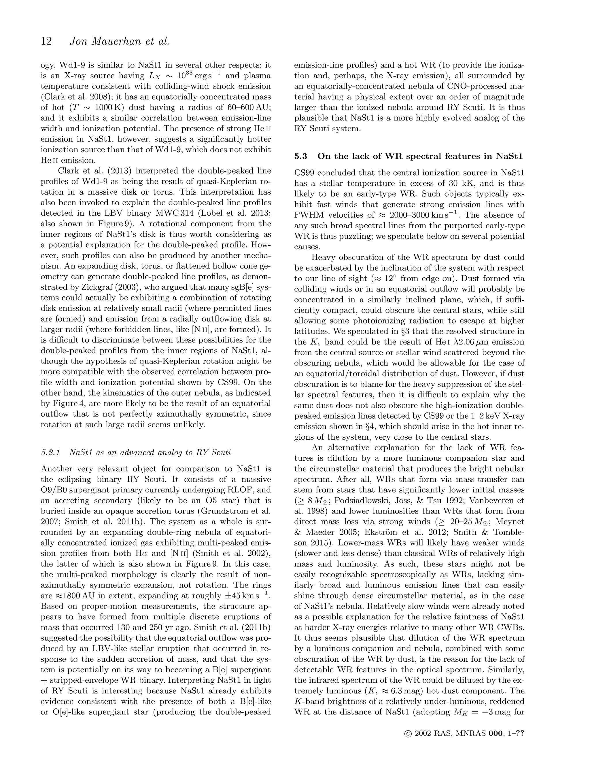 12 Jon Mauerhan et al.
ogy, Wd1-9 is similar to NaSt1 in several other respects: it
is an X-ray source having LX ∼ 1033
erg s−1
and plasma
temperature consistent with colliding-wind shock emission
(Clark et al. 2008); it has an equatorially concentrated mass
of hot (T ∼ 1000 K) dust having a radius of 60–600 AU;
and it exhibits a similar correlation between emission-line
width and ionization potential. The presence of strong He ii
emission in NaSt1, however, suggests a signiﬁcantly hotter
ionization source than that of Wd1-9, which does not exhibit
He ii emission.
Clark et al. (2013) interpreted the double-peaked line
proﬁles of Wd1-9 as being the result of quasi-Keplerian ro-
tation in a massive disk or torus. This interpretation has
also been invoked to explain the double-peaked line proﬁles
detected in the LBV binary MWC 314 (Lobel et al. 2013;
also shown in Figure 9). A rotational component from the
inner regions of NaSt1’s disk is thus worth considering as
a potential explanation for the double-peaked proﬁle. How-
ever, such proﬁles can also be produced by another mecha-
nism. An expanding disk, torus, or ﬂattened hollow cone ge-
ometry can generate double-peaked line proﬁles, as demon-
strated by Zickgraf (2003), who argued that many sgB[e] sys-
tems could actually be exhibiting a combination of rotating
disk emission at relatively small radii (where permitted lines
are formed) and emission from a radially outﬂowing disk at
larger radii (where forbidden lines, like [N ii], are formed). It
is diﬃcult to discriminate between these possibilities for the
double-peaked proﬁles from the inner regions of NaSt1, al-
though the hypothesis of quasi-Keplerian rotation might be
more compatible with the observed correlation between pro-
ﬁle width and ionization potential shown by CS99. On the
other hand, the kinematics of the outer nebula, as indicated
by Figure 4, are more likely to be the result of an equatorial
outﬂow that is not perfectly azimuthally symmetric, since
rotation at such large radii seems unlikely.
5.2.1 NaSt1 as an advanced analog to RY Scuti
Another very relevant object for comparison to NaSt1 is
the eclipsing binary RY Scuti. It consists of a massive
O9/B0 supergiant primary currently undergoing RLOF, and
an accreting secondary (likely to be an O5 star) that is
buried inside an opaque accretion torus (Grundstrom et al.
2007; Smith et al. 2011b). The system as a whole is sur-
rounded by an expanding double-ring nebula of equatori-
ally concentrated ionized gas exhibiting multi-peaked emis-
sion proﬁles from both Hα and [N ii] (Smith et al. 2002),
the latter of which is also shown in Figure 9. In this case,
the multi-peaked morphology is clearly the result of non-
azimuthally symmetric expansion, not rotation. The rings
are ≈1800 AU in extent, expanding at roughly ±45 km s−1
.
Based on proper-motion measurements, the structure ap-
pears to have formed from multiple discrete eruptions of
mass that occurred 130 and 250 yr ago. Smith et al. (2011b)
suggested the possibility that the equatorial outﬂow was pro-
duced by an LBV-like stellar eruption that occurred in re-
sponse to the sudden accretion of mass, and that the sys-
tem is potentially on its way to becoming a B[e] supergiant
+ stripped-envelope WR binary. Interpreting NaSt1 in light
of RY Scuti is interesting because NaSt1 already exhibits
evidence consistent with the presence of both a B[e]-like
or O[e]-like supergiant star (producing the double-peaked
emission-line proﬁles) and a hot WR (to provide the ioniza-
tion and, perhaps, the X-ray emission), all surrounded by
an equatorially-concentrated nebula of CNO-processed ma-
terial having a physical extent over an order of magnitude
larger than the ionized nebula around RY Scuti. It is thus
plausible that NaSt1 is a more highly evolved analog of the
RY Scuti system.
5.3 On the lack of WR spectral features in NaSt1
CS99 concluded that the central ionization source in NaSt1
has a stellar temperature in excess of 30 kK, and is thus
likely to be an early-type WR. Such objects typically ex-
hibit fast winds that generate strong emission lines with
FWHM velocities of ≈ 2000–3000 km s−1
. The absence of
any such broad spectral lines from the purported early-type
WR is thus puzzling; we speculate below on several potential
causes.
Heavy obscuration of the WR spectrum by dust could
be exacerbated by the inclination of the system with respect
to our line of sight (≈ 12◦
from edge on). Dust formed via
colliding winds or in an equatorial outﬂow will probably be
concentrated in a similarly inclined plane, which, if suﬃ-
ciently compact, could obscure the central stars, while still
allowing some photoionizing radiation to escape at higher
latitudes. We speculated in §3 that the resolved structure in
the Ks band could be the result of He i λ2.06 µm emission
from the central source or stellar wind scattered beyond the
obscuring nebula, which would be allowable for the case of
an equatorial/toroidal distribution of dust. However, if dust
obscuration is to blame for the heavy suppression of the stel-
lar spectral features, then it is diﬃcult to explain why the
same dust does not also obscure the high-ionization double-
peaked emission lines detected by CS99 or the 1–2 keV X-ray
emission shown in §4, which should arise in the hot inner re-
gions of the system, very close to the central stars.
An alternative explanation for the lack of WR fea-
tures is dilution by a more luminous companion star and
the circumstellar material that produces the bright nebular
spectrum. After all, WRs that form via mass-transfer can
stem from stars that have signiﬁcantly lower initial masses
(≥ 8 M⊙; Podsiadlowski, Joss, & Tsu 1992; Vanbeveren et
al. 1998) and lower luminosities than WRs that form from
direct mass loss via strong winds (≥ 20–25 M⊙; Meynet
& Maeder 2005; Ekstr¨om et al. 2012; Smith & Tomble-
son 2015). Lower-mass WRs will likely have weaker winds
(slower and less dense) than classical WRs of relatively high
mass and luminosity. As such, these stars might not be
easily recognizable spectroscopically as WRs, lacking sim-
ilarly broad and luminous emission lines that can easily
shine through dense circumstellar material, as in the case
of NaSt1’s nebula. Relatively slow winds were already noted
as a possible explanation for the relative faintness of NaSt1
at harder X-ray energies relative to many other WR CWBs.
It thus seems plausible that dilution of the WR spectrum
by a luminous companion and nebula, combined with some
obscuration of the WR by dust, is the reason for the lack of
detectable WR features in the optical spectrum. Similarly,
the infrared spectrum of the WR could be diluted by the ex-
tremely luminous (Ks ≈ 6.3 mag) hot dust component. The
K-band brightness of a relatively under-luminous, reddened
WR at the distance of NaSt1 (adopting MK = −3 mag for
c⃝ 2002 RAS, MNRAS 000, 1–??
 