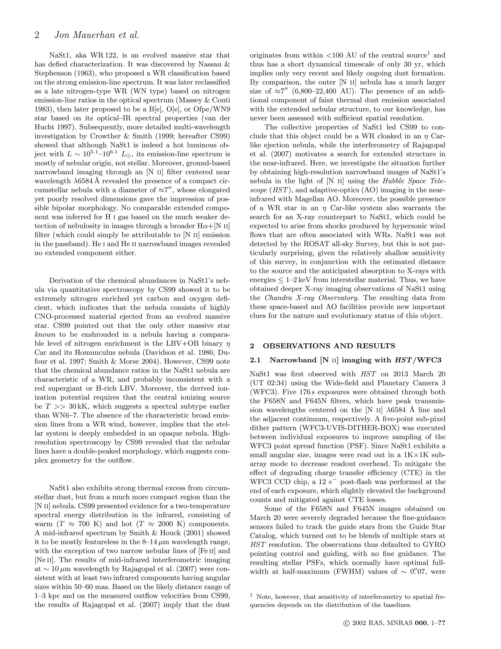 2 Jon Mauerhan et al.
NaSt1, aka WR 122, is an evolved massive star that
has deﬁed characterization. It was discovered by Nassau &
Stephenson (1963), who proposed a WR classiﬁcation based
on the strong emission-line spectrum. It was later reclassiﬁed
as a late nitrogen-type WR (WN type) based on nitrogen
emission-line ratios in the optical spectrum (Massey & Conti
1983), then later proposed to be a B[e], O[e], or Ofpe/WN9
star based on its optical–IR spectral properties (van der
Hucht 1997). Subsequently, more detailed multi-wavelength
investigation by Crowther & Smith (1999; hereafter CS99)
showed that although NaSt1 is indeed a hot luminous ob-
ject with L ∼ 105.1
–106.1
L⊙, its emission-line spectrum is
mostly of nebular origin, not stellar. Moreover, ground-based
narrowband imaging through an [N ii] ﬁlter centered near
wavelength λ6584 ˚A revealed the presence of a compact cir-
cumstellar nebula with a diameter of ≈7′′
, whose elongated
yet poorly resolved dimensions gave the impression of pos-
sible bipolar morphology. No comparable extended compo-
nent was inferred for H i gas based on the much weaker de-
tection of nebulosity in images through a broader Hα+[N ii]
ﬁlter (which could simply be attributable to [N ii] emission
in the passband). He i and He ii narrowband images revealed
no extended component either.
Derivation of the chemical abundances in NaSt1’s neb-
ula via quantitative spectroscopy by CS99 showed it to be
extremely nitrogen enriched yet carbon and oxygen deﬁ-
cient, which indicates that the nebula consists of highly
CNO-processed material ejected from an evolved massive
star. CS99 pointed out that the only other massive star
known to be enshrouded in a nebula having a compara-
ble level of nitrogen enrichment is the LBV+OB binary η
Car and its Homunculus nebula (Davidson et al. 1986; Du-
four et al. 1997; Smith & Morse 2004). However, CS99 note
that the chemical abundance ratios in the NaSt1 nebula are
characteristic of a WR, and probably inconsistent with a
red supergiant or H-rich LBV. Moreover, the derived ion-
ization potential requires that the central ionizing source
be T >> 30 kK, which suggests a spectral subtype earlier
than WN6–7. The absence of the characteristic broad emis-
sion lines from a WR wind, however, implies that the stel-
lar system is deeply embedded in an opaque nebula. High-
resolution spectroscopy by CS99 revealed that the nebular
lines have a double-peaked morphology, which suggests com-
plex geometry for the outﬂow.
NaSt1 also exhibits strong thermal excess from circum-
stellar dust, but from a much more compact region than the
[N ii] nebula. CS99 presented evidence for a two-temperature
spectral energy distribution in the infrared, consisting of
warm (T ≈ 700 K) and hot (T ≈ 2000 K) components.
A mid-infrared spectrum by Smith & Houck (2001) showed
it to be mostly featureless in the 8–14 µm wavelength range,
with the exception of two narrow nebular lines of [Fe ii] and
[Ne ii]. The results of mid-infrared interferometric imaging
at ∼ 10 µm wavelength by Rajagopal et al. (2007) were con-
sistent with at least two infrared components having angular
sizes within 50–60 mas. Based on the likely distance range of
1–3 kpc and on the measured outﬂow velocities from CS99,
the results of Rajagopal et al. (2007) imply that the dust
originates from within <100 AU of the central source1
and
thus has a short dynamical timescale of only 30 yr, which
implies only very recent and likely ongoing dust formation.
By comparison, the outer [N ii] nebula has a much larger
size of ≈7′′
(6,800–22,400 AU). The presence of an addi-
tional component of faint thermal dust emission associated
with the extended nebular structure, to our knowledge, has
never been assessed with suﬃcient spatial resolution.
The collective properties of NaSt1 led CS99 to con-
clude that this object could be a WR cloaked in an η Car-
like ejection nebula, while the interferometry of Rajagopal
et al. (2007) motivates a search for extended structure in
the near-infrared. Here, we investigate the situation further
by obtaining high-resolution narrowband images of NaSt1’s
nebula in the light of [N ii] using the Hubble Space Tele-
scope (HST), and adaptive-optics (AO) imaging in the near-
infrared with Magellan AO. Moreover, the possible presence
of a WR star in an η Car-like system also warrants the
search for an X-ray counterpart to NaSt1, which could be
expected to arise from shocks produced by hypersonic wind
ﬂows that are often associated with WRs. NaSt1 was not
detected by the ROSAT all-sky Survey, but this is not par-
ticularly surprising, given the relatively shallow sensitivity
of this survey, in conjunction with the estimated distance
to the source and the anticipated absorption to X-rays with
energies ≤ 1–2 keV from interstellar material. Thus, we have
obtained deeper X-ray imaging observations of NaSt1 using
the Chandra X-ray Observatory. The resulting data from
these space-based and AO facilities provide new important
clues for the nature and evolutionary status of this object.
2 OBSERVATIONS AND RESULTS
2.1 Narrowband [N ii] imaging with HST/WFC3
NaSt1 was ﬁrst observed with HST on 2013 March 20
(UT 02:34) using the Wide-ﬁeld and Planetary Camera 3
(WFC3). Five 176 s exposures were obtained through both
the F658N and F645N ﬁlters, which have peak transmis-
sion wavelengths centered on the [N ii] λ6584 ˚A line and
the adjacent continuum, respectively. A ﬁve-point sub-pixel
dither pattern (WFC3-UVIS-DITHER-BOX) was executed
between individual exposures to improve sampling of the
WFC3 point spread function (PSF). Since NaSt1 exhibits a
small angular size, images were read out in a 1K×1K sub-
array mode to decrease readout overhead. To mitigate the
eﬀect of degrading charge transfer eﬃciency (CTE) in the
WFC3 CCD chip, a 12 e−
post-ﬂash was performed at the
end of each exposure, which slightly elevated the background
counts and mitigated against CTE losses.
Some of the F658N and F645N images obtained on
March 20 were severely degraded because the ﬁne-guidance
sensors failed to track the guide stars from the Guide Star
Catalog, which turned out to be blends of multiple stars at
HST resolution. The observations thus defaulted to GYRO
pointing control and guiding, with no ﬁne guidance. The
resulting stellar PSFs, which normally have optimal full-
width at half-maximum (FWHM) values of ∼ 0.′′
07, were
1 Note, however, that sensitivity of interferometry to spatial fre-
quencies depends on the distribution of the baselines.
c⃝ 2002 RAS, MNRAS 000, 1–??
 