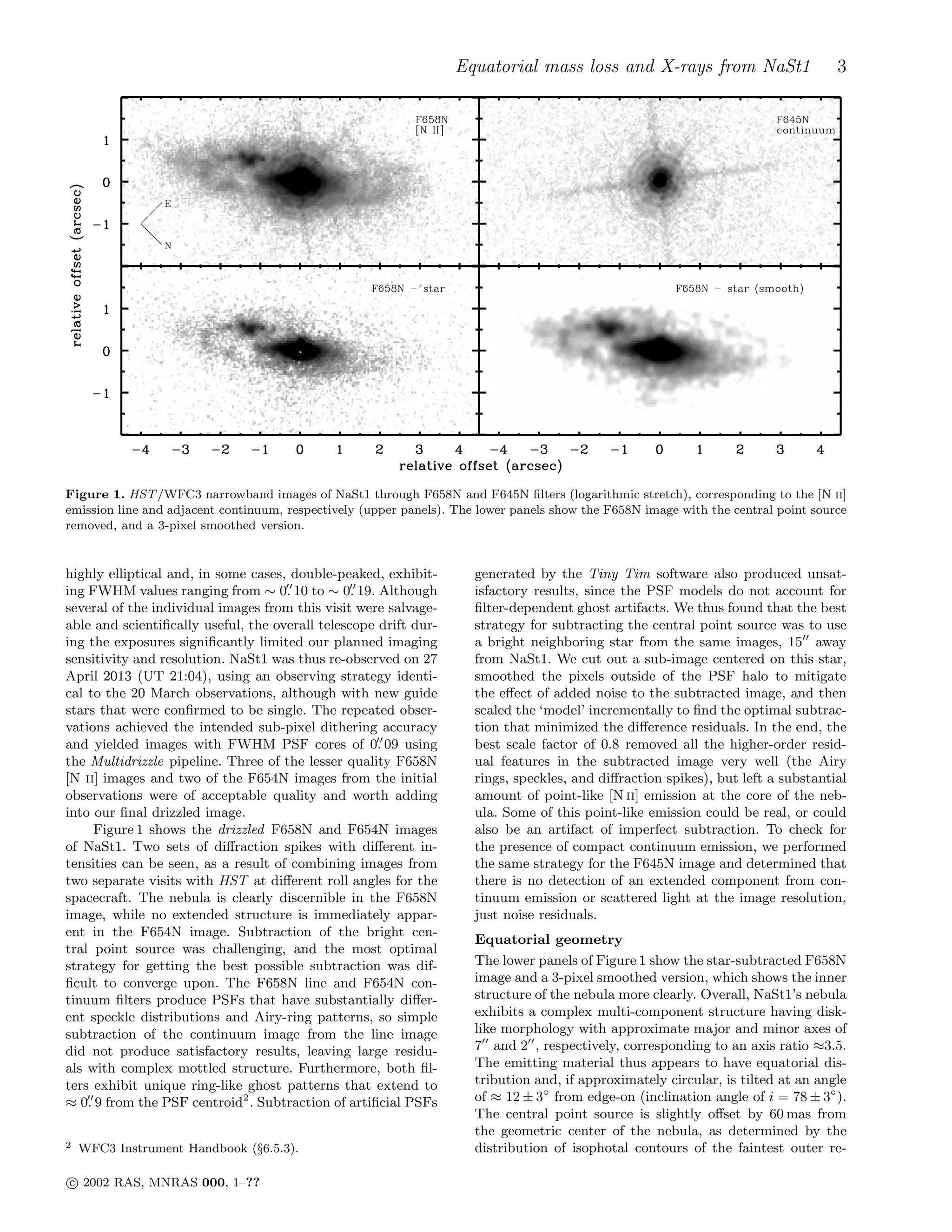 Equatorial mass loss and X-rays from NaSt1 3
Figure 1. HST/WFC3 narrowband images of NaSt1 through F658N and F645N ﬁlters (logarithmic stretch), corresponding to the [N ii]
emission line and adjacent continuum, respectively (upper panels). The lower panels show the F658N image with the central point source
removed, and a 3-pixel smoothed version.
highly elliptical and, in some cases, double-peaked, exhibit-
ing FWHM values ranging from ∼ 0.′′
10 to ∼ 0.′′
19. Although
several of the individual images from this visit were salvage-
able and scientiﬁcally useful, the overall telescope drift dur-
ing the exposures signiﬁcantly limited our planned imaging
sensitivity and resolution. NaSt1 was thus re-observed on 27
April 2013 (UT 21:04), using an observing strategy identi-
cal to the 20 March observations, although with new guide
stars that were conﬁrmed to be single. The repeated obser-
vations achieved the intended sub-pixel dithering accuracy
and yielded images with FWHM PSF cores of 0.′′
09 using
the Multidrizzle pipeline. Three of the lesser quality F658N
[N ii] images and two of the F654N images from the initial
observations were of acceptable quality and worth adding
into our ﬁnal drizzled image.
Figure 1 shows the drizzled F658N and F654N images
of NaSt1. Two sets of diﬀraction spikes with diﬀerent in-
tensities can be seen, as a result of combining images from
two separate visits with HST at diﬀerent roll angles for the
spacecraft. The nebula is clearly discernible in the F658N
image, while no extended structure is immediately appar-
ent in the F654N image. Subtraction of the bright cen-
tral point source was challenging, and the most optimal
strategy for getting the best possible subtraction was dif-
ﬁcult to converge upon. The F658N line and F654N con-
tinuum ﬁlters produce PSFs that have substantially diﬀer-
ent speckle distributions and Airy-ring patterns, so simple
subtraction of the continuum image from the line image
did not produce satisfactory results, leaving large residu-
als with complex mottled structure. Furthermore, both ﬁl-
ters exhibit unique ring-like ghost patterns that extend to
≈ 0.′′
9 from the PSF centroid2
. Subtraction of artiﬁcial PSFs
2 WFC3 Instrument Handbook (§6.5.3).
generated by the Tiny Tim software also produced unsat-
isfactory results, since the PSF models do not account for
ﬁlter-dependent ghost artifacts. We thus found that the best
strategy for subtracting the central point source was to use
a bright neighboring star from the same images, 15′′
away
from NaSt1. We cut out a sub-image centered on this star,
smoothed the pixels outside of the PSF halo to mitigate
the eﬀect of added noise to the subtracted image, and then
scaled the ‘model’ incrementally to ﬁnd the optimal subtrac-
tion that minimized the diﬀerence residuals. In the end, the
best scale factor of 0.8 removed all the higher-order resid-
ual features in the subtracted image very well (the Airy
rings, speckles, and diﬀraction spikes), but left a substantial
amount of point-like [N ii] emission at the core of the neb-
ula. Some of this point-like emission could be real, or could
also be an artifact of imperfect subtraction. To check for
the presence of compact continuum emission, we performed
the same strategy for the F645N image and determined that
there is no detection of an extended component from con-
tinuum emission or scattered light at the image resolution,
just noise residuals.
Equatorial geometry
The lower panels of Figure 1 show the star-subtracted F658N
image and a 3-pixel smoothed version, which shows the inner
structure of the nebula more clearly. Overall, NaSt1’s nebula
exhibits a complex multi-component structure having disk-
like morphology with approximate major and minor axes of
7′′
and 2′′
, respectively, corresponding to an axis ratio ≈3.5.
The emitting material thus appears to have equatorial dis-
tribution and, if approximately circular, is tilted at an angle
of ≈ 12 ± 3◦
from edge-on (inclination angle of i = 78 ± 3◦
).
The central point source is slightly oﬀset by 60 mas from
the geometric center of the nebula, as determined by the
distribution of isophotal contours of the faintest outer re-
c⃝ 2002 RAS, MNRAS 000, 1–??
 