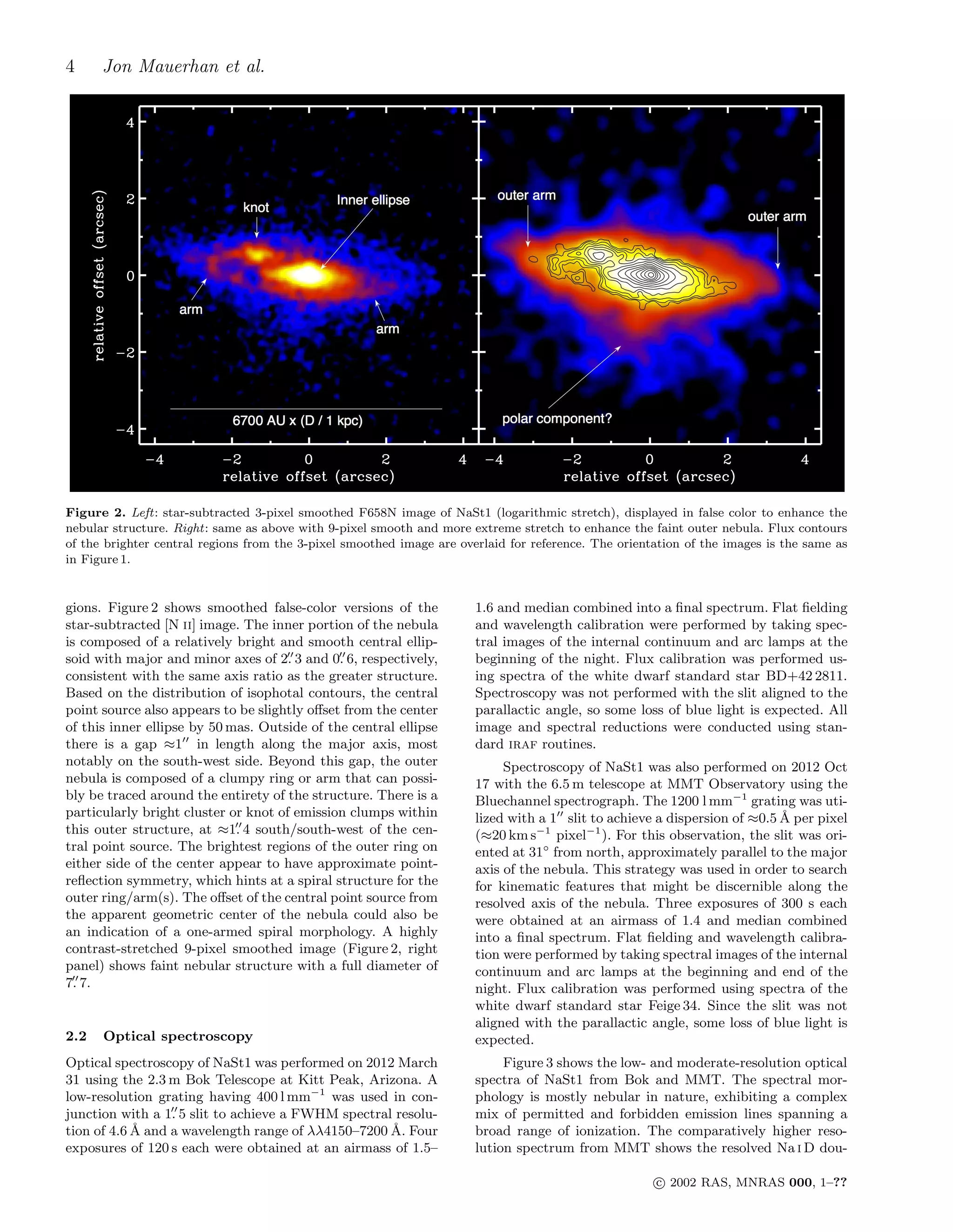 4 Jon Mauerhan et al.
Figure 2. Left: star-subtracted 3-pixel smoothed F658N image of NaSt1 (logarithmic stretch), displayed in false color to enhance the
nebular structure. Right: same as above with 9-pixel smooth and more extreme stretch to enhance the faint outer nebula. Flux contours
of the brighter central regions from the 3-pixel smoothed image are overlaid for reference. The orientation of the images is the same as
in Figure 1.
gions. Figure 2 shows smoothed false-color versions of the
star-subtracted [N ii] image. The inner portion of the nebula
is composed of a relatively bright and smooth central ellip-
soid with major and minor axes of 2.′′
3 and 0.′′
6, respectively,
consistent with the same axis ratio as the greater structure.
Based on the distribution of isophotal contours, the central
point source also appears to be slightly oﬀset from the center
of this inner ellipse by 50 mas. Outside of the central ellipse
there is a gap ≈1′′
in length along the major axis, most
notably on the south-west side. Beyond this gap, the outer
nebula is composed of a clumpy ring or arm that can possi-
bly be traced around the entirety of the structure. There is a
particularly bright cluster or knot of emission clumps within
this outer structure, at ≈1.′′
4 south/south-west of the cen-
tral point source. The brightest regions of the outer ring on
either side of the center appear to have approximate point-
reﬂection symmetry, which hints at a spiral structure for the
outer ring/arm(s). The oﬀset of the central point source from
the apparent geometric center of the nebula could also be
an indication of a one-armed spiral morphology. A highly
contrast-stretched 9-pixel smoothed image (Figure 2, right
panel) shows faint nebular structure with a full diameter of
7.′′
7.
2.2 Optical spectroscopy
Optical spectroscopy of NaSt1 was performed on 2012 March
31 using the 2.3 m Bok Telescope at Kitt Peak, Arizona. A
low-resolution grating having 400 l mm−1
was used in con-
junction with a 1.′′
5 slit to achieve a FWHM spectral resolu-
tion of 4.6 ˚A and a wavelength range of λλ4150–7200 ˚A. Four
exposures of 120 s each were obtained at an airmass of 1.5–
1.6 and median combined into a ﬁnal spectrum. Flat ﬁelding
and wavelength calibration were performed by taking spec-
tral images of the internal continuum and arc lamps at the
beginning of the night. Flux calibration was performed us-
ing spectra of the white dwarf standard star BD+42 2811.
Spectroscopy was not performed with the slit aligned to the
parallactic angle, so some loss of blue light is expected. All
image and spectral reductions were conducted using stan-
dard iraf routines.
Spectroscopy of NaSt1 was also performed on 2012 Oct
17 with the 6.5 m telescope at MMT Observatory using the
Bluechannel spectrograph. The 1200 l mm−1
grating was uti-
lized with a 1′′
slit to achieve a dispersion of ≈0.5 ˚A per pixel
(≈20 km s−1
pixel−1
). For this observation, the slit was ori-
ented at 31◦
from north, approximately parallel to the major
axis of the nebula. This strategy was used in order to search
for kinematic features that might be discernible along the
resolved axis of the nebula. Three exposures of 300 s each
were obtained at an airmass of 1.4 and median combined
into a ﬁnal spectrum. Flat ﬁelding and wavelength calibra-
tion were performed by taking spectral images of the internal
continuum and arc lamps at the beginning and end of the
night. Flux calibration was performed using spectra of the
white dwarf standard star Feige 34. Since the slit was not
aligned with the parallactic angle, some loss of blue light is
expected.
Figure 3 shows the low- and moderate-resolution optical
spectra of NaSt1 from Bok and MMT. The spectral mor-
phology is mostly nebular in nature, exhibiting a complex
mix of permitted and forbidden emission lines spanning a
broad range of ionization. The comparatively higher reso-
lution spectrum from MMT shows the resolved Na i D dou-
c⃝ 2002 RAS, MNRAS 000, 1–??
 
