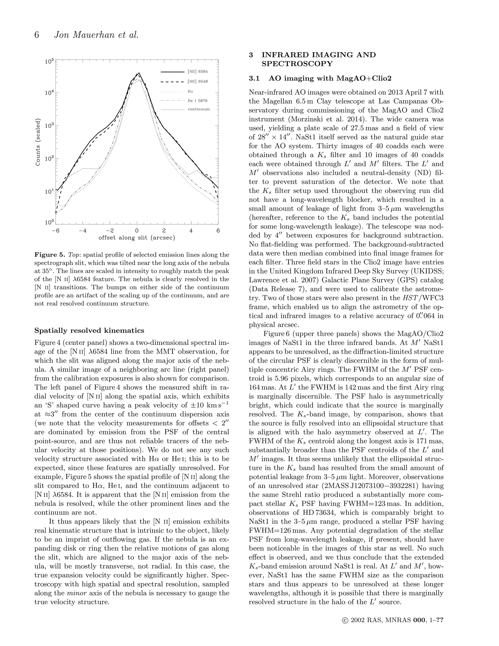 6 Jon Mauerhan et al.
Figure 5. Top: spatial proﬁle of selected emission lines along the
spectrograph slit, which was tilted near the long axis of the nebula
at 35◦. The lines are scaled in intensity to roughly match the peak
of the [N ii] λ6584 feature. The nebula is clearly resolved in the
[N ii] transitions. The bumps on either side of the continuum
proﬁle are an artifact of the scaling up of the continuum, and are
not real resolved continuum structure.
Spatially resolved kinematics
Figure 4 (center panel) shows a two-dimensional spectral im-
age of the [N ii] λ6584 line from the MMT observation, for
which the slit was aligned along the major axis of the neb-
ula. A similar image of a neighboring arc line (right panel)
from the calibration exposures is also shown for comparison.
The left panel of Figure 4 shows the measured shift in ra-
dial velocity of [N ii] along the spatial axis, which exhibits
an ‘S’ shaped curve having a peak velocity of ±10 km s−1
at ≈3′′
from the center of the continuum dispersion axis
(we note that the velocity measurements for oﬀsets < 2′′
are dominated by emission from the PSF of the central
point-source, and are thus not reliable tracers of the neb-
ular velocity at those positions). We do not see any such
velocity structure associated with Hα or He i; this is to be
expected, since these features are spatially unresolved. For
example, Figure 5 shows the spatial proﬁle of [N ii] along the
slit compared to Hα, He i, and the continuum adjacent to
[N ii] λ6584. It is apparent that the [N ii] emission from the
nebula is resolved, while the other prominent lines and the
continuum are not.
It thus appears likely that the [N ii] emission exhibits
real kinematic structure that is intrinsic to the object, likely
to be an imprint of outﬂowing gas. If the nebula is an ex-
panding disk or ring then the relative motions of gas along
the slit, which are aligned to the major axis of the neb-
ula, will be mostly transverse, not radial. In this case, the
true expansion velocity could be signiﬁcantly higher. Spec-
troscopy with high spatial and spectral resolution, sampled
along the minor axis of the nebula is necessary to gauge the
true velocity structure.
3 INFRARED IMAGING AND
SPECTROSCOPY
3.1 AO imaging with MagAO+Clio2
Near-infrared AO images were obtained on 2013 April 7 with
the Magellan 6.5 m Clay telescope at Las Campanas Ob-
servatory during commissioning of the MagAO and Clio2
instrument (Morzinski et al. 2014). The wide camera was
used, yielding a plate scale of 27.5 mas and a ﬁeld of view
of 28′′
× 14′′
. NaSt1 itself served as the natural guide star
for the AO system. Thirty images of 40 coadds each were
obtained through a Ks ﬁlter and 10 images of 40 coadds
each were obtained through L′
and M′
ﬁlters. The L′
and
M′
observations also included a neutral-density (ND) ﬁl-
ter to prevent saturation of the detector. We note that
the Ks ﬁlter setup used throughout the observing run did
not have a long-wavelength blocker, which resulted in a
small amount of leakage of light from 3–5 µm wavelengths
(hereafter, reference to the Ks band includes the potential
for some long-wavelength leakage). The telescope was nod-
ded by 4′′
between exposures for background subtraction.
No ﬂat-ﬁelding was performed. The background-subtracted
data were then median combined into ﬁnal image frames for
each ﬁlter. Three ﬁeld stars in the Clio2 image have entries
in the United Kingdom Infrared Deep Sky Survey (UKIDSS;
Lawrence et al. 2007) Galactic Plane Survey (GPS) catalog
(Data Release 7), and were used to calibrate the astrome-
try. Two of those stars were also present in the HST/WFC3
frame, which enabled us to align the astrometry of the op-
tical and infrared images to a relative accuracy of 0.′′
064 in
physical arcsec.
Figure 6 (upper three panels) shows the MagAO/Clio2
images of NaSt1 in the three infrared bands. At M′
NaSt1
appears to be unresolved, as the diﬀraction-limited structure
of the circular PSF is clearly discernible in the form of mul-
tiple concentric Airy rings. The FWHM of the M′
PSF cen-
troid is 5.96 pixels, which corresponds to an angular size of
164 mas. At L′
the FWHM is 142 mas and the ﬁrst Airy ring
is marginally discernible. The PSF halo is asymmetrically
bright, which could indicate that the source is marginally
resolved. The Ks-band image, by comparison, shows that
the source is fully resolved into an ellipsoidal structure that
is aligned with the halo asymmetry observed at L′
. The
FWHM of the Ks centroid along the longest axis is 171 mas,
substantially broader than the PSF centroids of the L′
and
M′
images. It thus seems unlikely that the ellipsoidal struc-
ture in the Ks band has resulted from the small amount of
potential leakage from 3–5 µm light. Moreover, observations
of an unresolved star (2MASS J12073100−3932281) having
the same Strehl ratio produced a substantially more com-
pact stellar Ks PSF having FWHM=123 mas. In addition,
observations of HD 73634, which is comparably bright to
NaSt1 in the 3–5 µm range, produced a stellar PSF having
FWHM=126 mas. Any potential degradation of the stellar
PSF from long-wavelength leakage, if present, should have
been noticeable in the images of this star as well. No such
eﬀect is observed, and we thus conclude that the extended
Ks-band emission around NaSt1 is real. At L′
and M′
, how-
ever, NaSt1 has the same FWHM size as the comparison
stars and thus appears to be unresolved at these longer
wavelengths, although it is possible that there is marginally
resolved structure in the halo of the L′
source.
c⃝ 2002 RAS, MNRAS 000, 1–??
 