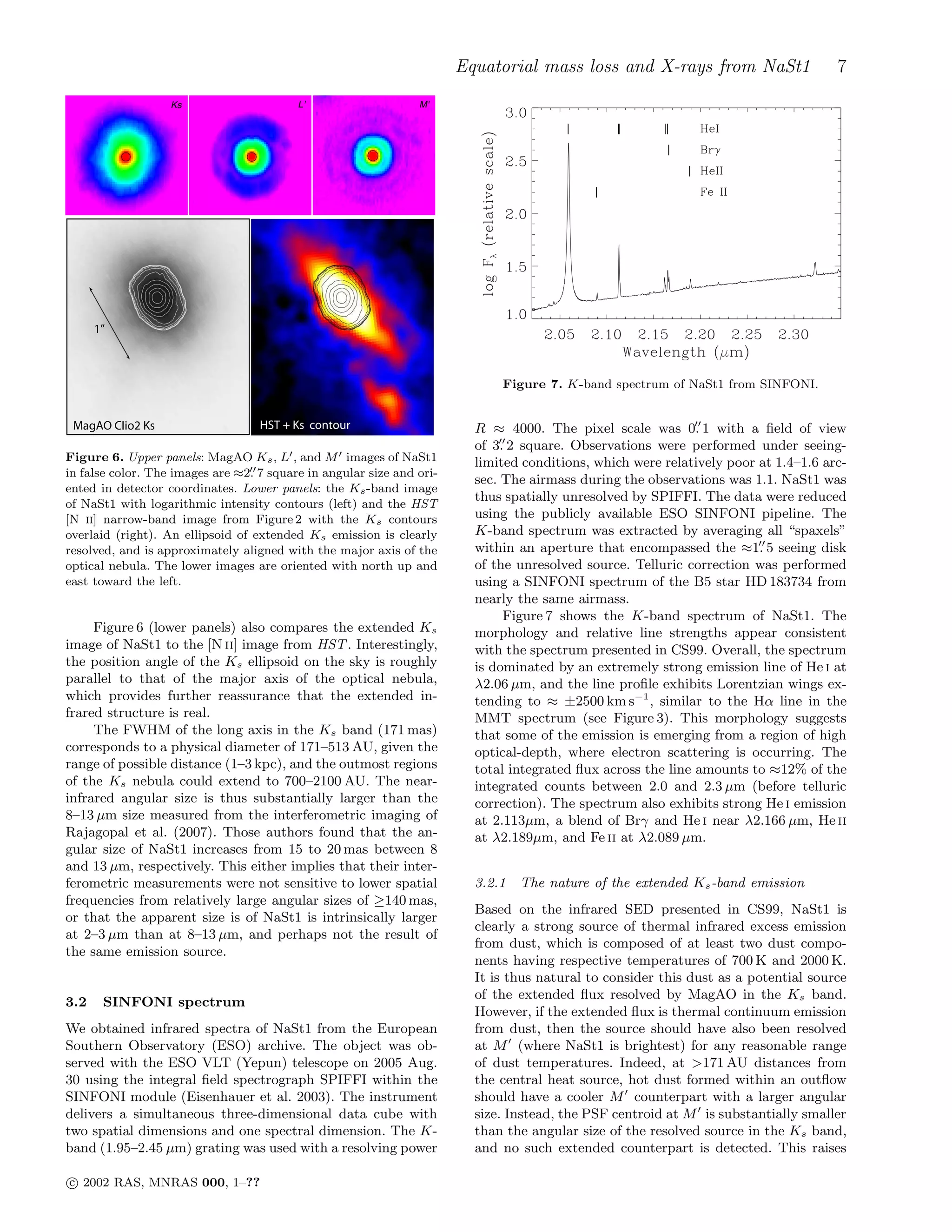 Equatorial mass loss and X-rays from NaSt1 7
M'Ks L'
MagAO Clio2 Ks HST + Ks contour
1”
Figure 6. Upper panels: MagAO Ks, L′, and M′ images of NaSt1
in false color. The images are ≈2.′′7 square in angular size and ori-
ented in detector coordinates. Lower panels: the Ks-band image
of NaSt1 with logarithmic intensity contours (left) and the HST
[N ii] narrow-band image from Figure 2 with the Ks contours
overlaid (right). An ellipsoid of extended Ks emission is clearly
resolved, and is approximately aligned with the major axis of the
optical nebula. The lower images are oriented with north up and
east toward the left.
Figure 6 (lower panels) also compares the extended Ks
image of NaSt1 to the [N ii] image from HST. Interestingly,
the position angle of the Ks ellipsoid on the sky is roughly
parallel to that of the major axis of the optical nebula,
which provides further reassurance that the extended in-
frared structure is real.
The FWHM of the long axis in the Ks band (171 mas)
corresponds to a physical diameter of 171–513 AU, given the
range of possible distance (1–3 kpc), and the outmost regions
of the Ks nebula could extend to 700–2100 AU. The near-
infrared angular size is thus substantially larger than the
8–13 µm size measured from the interferometric imaging of
Rajagopal et al. (2007). Those authors found that the an-
gular size of NaSt1 increases from 15 to 20 mas between 8
and 13 µm, respectively. This either implies that their inter-
ferometric measurements were not sensitive to lower spatial
frequencies from relatively large angular sizes of ≥140 mas,
or that the apparent size is of NaSt1 is intrinsically larger
at 2–3 µm than at 8–13 µm, and perhaps not the result of
the same emission source.
3.2 SINFONI spectrum
We obtained infrared spectra of NaSt1 from the European
Southern Observatory (ESO) archive. The object was ob-
served with the ESO VLT (Yepun) telescope on 2005 Aug.
30 using the integral ﬁeld spectrograph SPIFFI within the
SINFONI module (Eisenhauer et al. 2003). The instrument
delivers a simultaneous three-dimensional data cube with
two spatial dimensions and one spectral dimension. The K-
band (1.95–2.45 µm) grating was used with a resolving power
Figure 7. K-band spectrum of NaSt1 from SINFONI.
R ≈ 4000. The pixel scale was 0.′′
1 with a ﬁeld of view
of 3.′′
2 square. Observations were performed under seeing-
limited conditions, which were relatively poor at 1.4–1.6 arc-
sec. The airmass during the observations was 1.1. NaSt1 was
thus spatially unresolved by SPIFFI. The data were reduced
using the publicly available ESO SINFONI pipeline. The
K-band spectrum was extracted by averaging all “spaxels”
within an aperture that encompassed the ≈1.′′
5 seeing disk
of the unresolved source. Telluric correction was performed
using a SINFONI spectrum of the B5 star HD 183734 from
nearly the same airmass.
Figure 7 shows the K-band spectrum of NaSt1. The
morphology and relative line strengths appear consistent
with the spectrum presented in CS99. Overall, the spectrum
is dominated by an extremely strong emission line of He i at
λ2.06 µm, and the line proﬁle exhibits Lorentzian wings ex-
tending to ≈ ±2500 km s−1
, similar to the Hα line in the
MMT spectrum (see Figure 3). This morphology suggests
that some of the emission is emerging from a region of high
optical-depth, where electron scattering is occurring. The
total integrated ﬂux across the line amounts to ≈12% of the
integrated counts between 2.0 and 2.3 µm (before telluric
correction). The spectrum also exhibits strong He i emission
at 2.113µm, a blend of Brγ and He i near λ2.166 µm, He ii
at λ2.189µm, and Fe ii at λ2.089 µm.
3.2.1 The nature of the extended Ks-band emission
Based on the infrared SED presented in CS99, NaSt1 is
clearly a strong source of thermal infrared excess emission
from dust, which is composed of at least two dust compo-
nents having respective temperatures of 700 K and 2000 K.
It is thus natural to consider this dust as a potential source
of the extended ﬂux resolved by MagAO in the Ks band.
However, if the extended ﬂux is thermal continuum emission
from dust, then the source should have also been resolved
at M′
(where NaSt1 is brightest) for any reasonable range
of dust temperatures. Indeed, at >171 AU distances from
the central heat source, hot dust formed within an outﬂow
should have a cooler M′
counterpart with a larger angular
size. Instead, the PSF centroid at M′
is substantially smaller
than the angular size of the resolved source in the Ks band,
and no such extended counterpart is detected. This raises
c⃝ 2002 RAS, MNRAS 000, 1–??
 