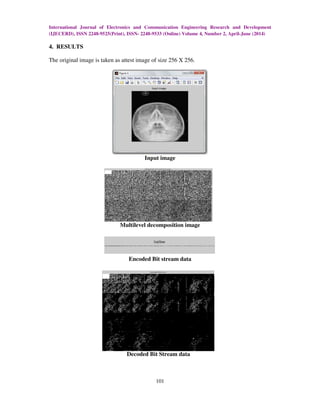 International Journal of Electronics and Communication Engineering Research and Development
(IJECERD), ISSN 2248-9525(Print), ISSN- 2248-9533 (Online) Volume 4, Number 2, April-June (2014)
101
4. RESULTS
The original image is taken as attest image of size 256 X 256.
Input image
Multilevel decomposition image
Encoded Bit stream data
Decoded Bit Stream data
 