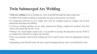 Twin Submerged Arc Welding
 Twin arc welding involves feeding two wires in parallel through the same contact tip.
 It differs from tandem welding in using only one power unit and one wire feeder.
 In comparison with the use of a single wire, twin arc welding results in a higher rate of melt
production and improved stability.
 A twin-arc welding machine can be easily produced by fitting a single-wire machine with feed
rollers and contact tips for two wires.
 Without very much higher capital costs, it is possible to increase the deposition rate by 30-40 %
in comparison with that of a single-wire machine.
 Wire sizes normally used for butt welding are 2.0,2.5 and 3.0 mm, with wire separations of about
8 mm.
 Depending on the desired result, the wires may be arranged side by side or one behind the other.
 