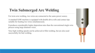 Twin Submerged Arc Welding
For twin-wire welding, two wires are connected to the same power source.
A standard SAW machine is equipped with double drive rolls and contact tips
suitable for feeding two wires simultaneously.
It produces considerably higher deposition rates than the conventional single-wire
process using large diameter wires.
Very high welding speeds can be achieved in fillet welding, but are also used
successfully for butt welding.
 