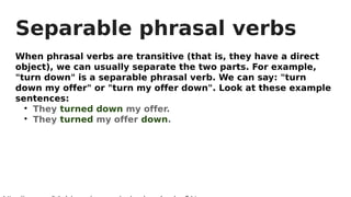 Separable phrasal verbs
When phrasal verbs are transitive (that is, they have a direct
object), we can usually separate the two parts. For example,
"turn down" is a separable phrasal verb. We can say: "turn
down my offer" or "turn my offer down". Look at these example
sentences:

They turned down my offer.

They turned my offer down.
 