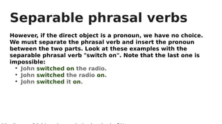 Separable phrasal verbs
However, if the direct object is a pronoun, we have no choice.
We must separate the phrasal verb and insert the pronoun
between the two parts. Look at these examples with the
separable phrasal verb "switch on". Note that the last one is
impossible:

John switched on the radio.

John switched the radio on.

John switched it on.
 
