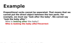 Example
Prepositional verbs cannot be separated. That means that we
cannot put the direct object between the two parts. For
example, we must say "look after the baby". We cannot say
"look the baby after":
Who is looking after the baby?
Who is looking the baby after?Incorrect
 