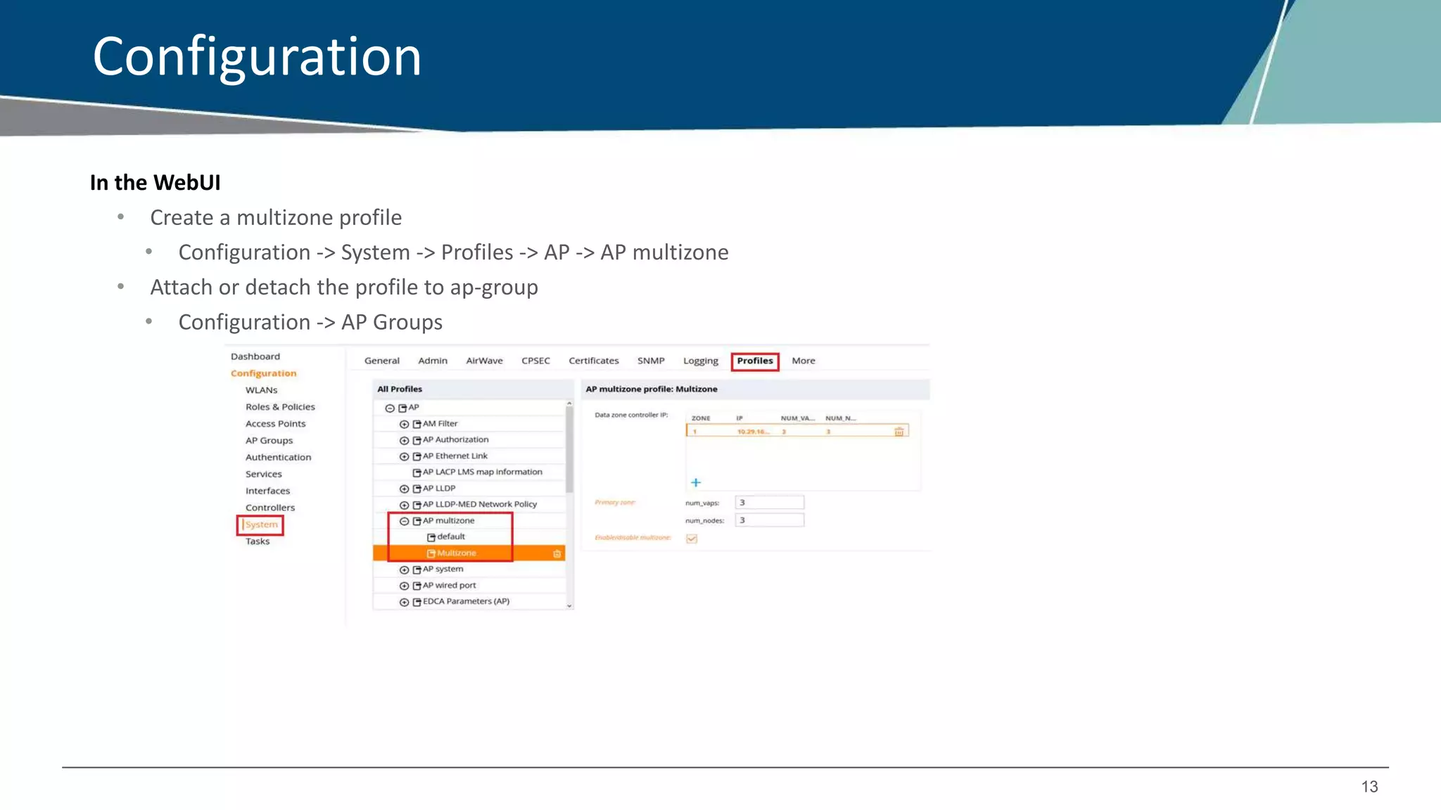 13
Configuration
In the WebUI
• Create a multizone profile
• Configuration -> System -> Profiles -> AP -> AP multizone
• Attach or detach the profile to ap-group
• Configuration -> AP Groups
 