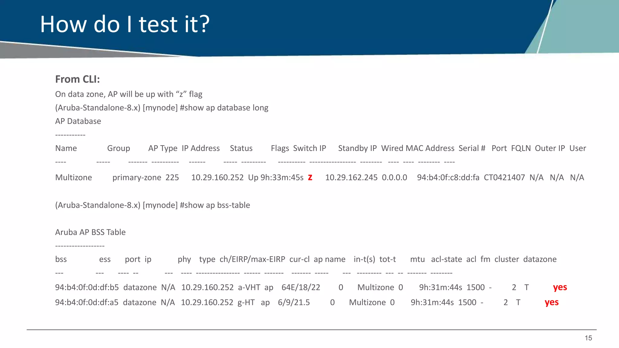 15
How do I test it?
From CLI:
On data zone, AP will be up with “z” flag
(Aruba-Standalone-8.x) [mynode] #show ap database long
AP Database
-----------
Name Group AP Type IP Address Status Flags Switch IP Standby IP Wired MAC Address Serial # Port FQLN Outer IP User
---- ----- ------- ---------- ------ ----- --------- ---------- ----------------- -------- ---- ---- -------- ----
Multizone primary-zone 225 10.29.160.252 Up 9h:33m:45s z 10.29.162.245 0.0.0.0 94:b4:0f:c8:dd:fa CT0421407 N/A N/A N/A
(Aruba-Standalone-8.x) [mynode] #show ap bss-table
Aruba AP BSS Table
------------------
bss ess port ip phy type ch/EIRP/max-EIRP cur-cl ap name in-t(s) tot-t mtu acl-state acl fm cluster datazone
--- --- ---- -- --- ---- ---------------- ------ ------- ------- ----- --- --------- --- -- ------- --------
94:b4:0f:0d:df:b5 datazone N/A 10.29.160.252 a-VHT ap 64E/18/22 0 Multizone 0 9h:31m:44s 1500 - 2 T yes
94:b4:0f:0d:df:a5 datazone N/A 10.29.160.252 g-HT ap 6/9/21.5 0 Multizone 0 9h:31m:44s 1500 - 2 T yes
 