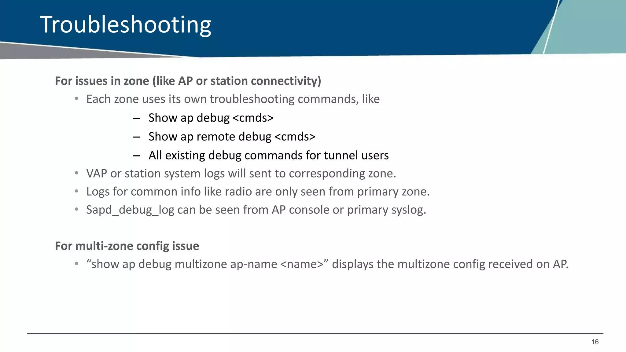 16
Troubleshooting
For issues in zone (like AP or station connectivity)
• Each zone uses its own troubleshooting commands, like
– Show ap debug <cmds>
– Show ap remote debug <cmds>
– All existing debug commands for tunnel users
• VAP or station system logs will sent to corresponding zone.
• Logs for common info like radio are only seen from primary zone.
• Sapd_debug_log can be seen from AP console or primary syslog.
For multi-zone config issue
• “show ap debug multizone ap-name <name>” displays the multizone config received on AP.
 